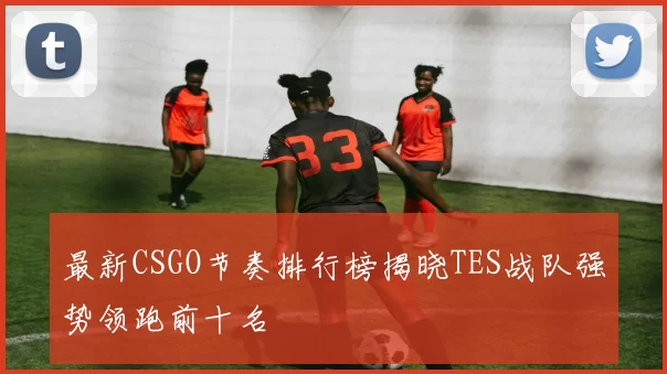 最新CSGO节奏排行榜揭晓TES战队强势领跑前十名