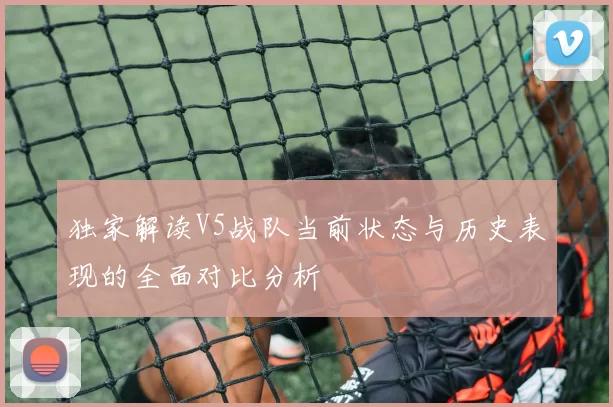 独家解读V5战队当前状态与历史表现的全面对比分析