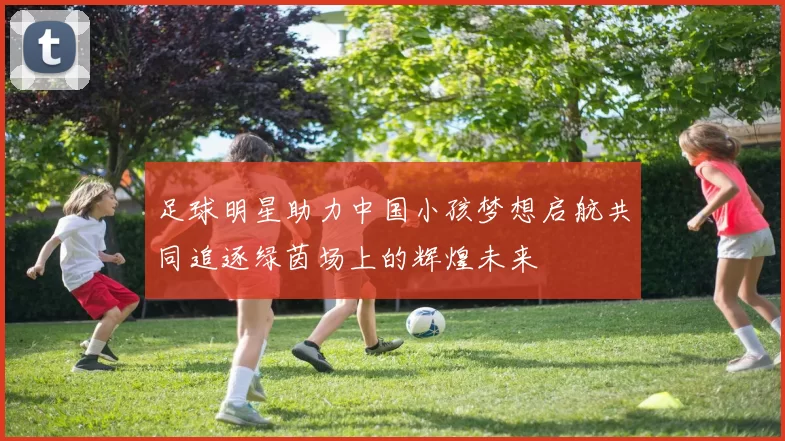 足球明星助力中国小孩梦想启航共同追逐绿茵场上的辉煌未来