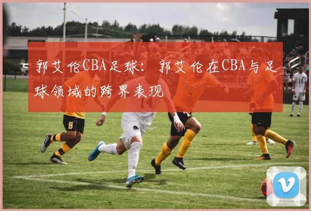 郭艾伦CBA足球：郭艾伦在CBA与足球领域的跨界表现