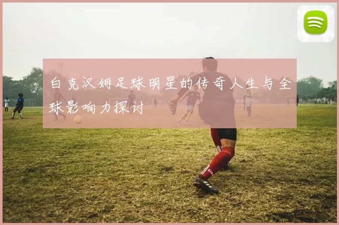 白克汉姆足球明星的传奇人生与全球影响力探讨