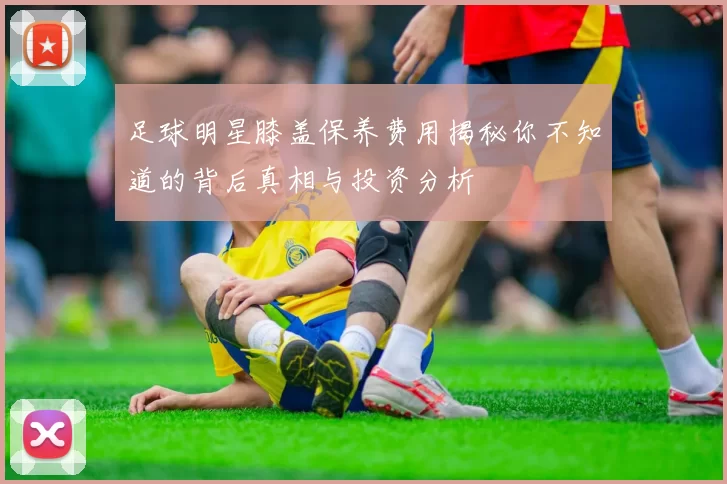 足球明星膝盖保养费用揭秘你不知道的背后真相与投资分析