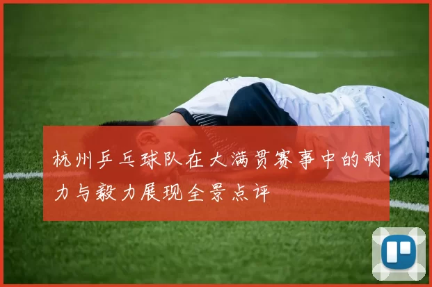 杭州乒乓球队在大满贯赛事中的耐力与毅力展现全景点评
