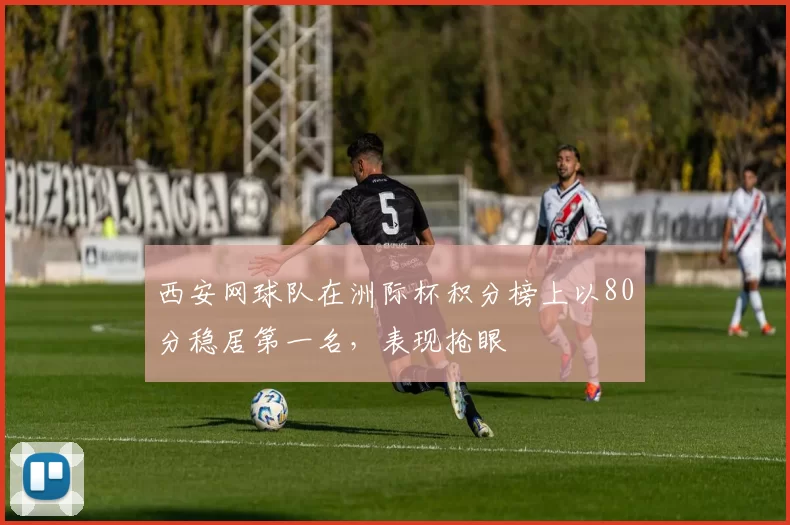 西安网球队在洲际杯积分榜上以80分稳居第一名，表现抢眼