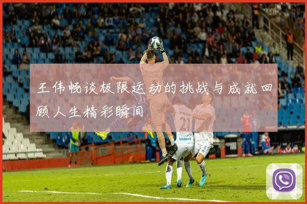 王伟畅谈极限运动的挑战与成就回顾人生精彩瞬间
