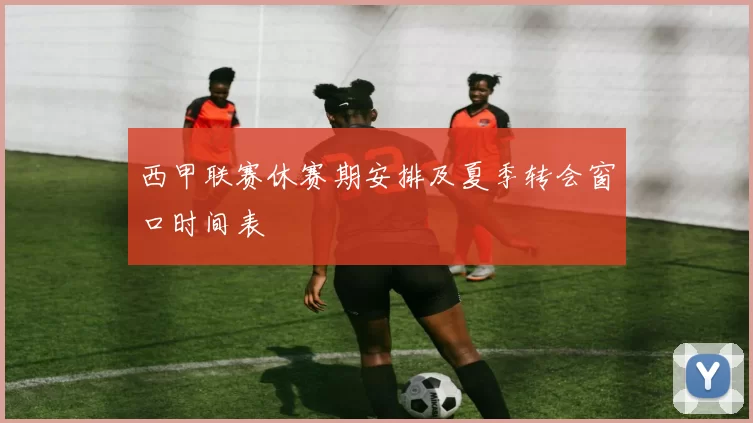 西甲联赛休赛期安排及夏季转会窗口时间表