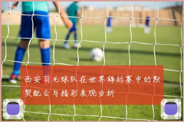 西安羽毛球队在世界锦标赛中的默契配合与精彩表现分析
