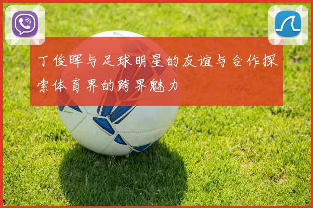 丁俊晖与足球明星的友谊与合作探索体育界的跨界魅力