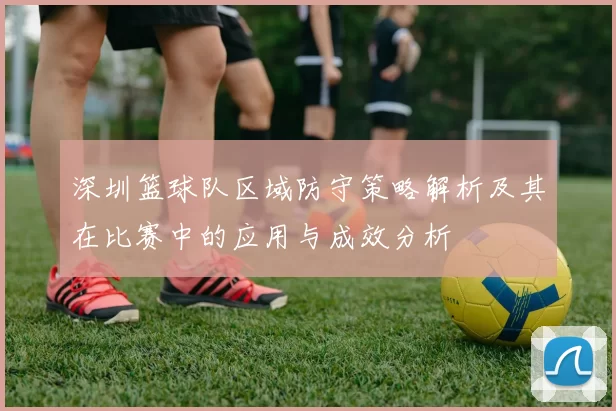 深圳篮球队区域防守策略解析及其在比赛中的应用与成效分析