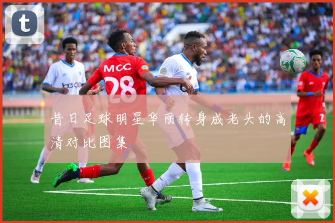 昔日足球明星华丽转身成老头的高清对比图集