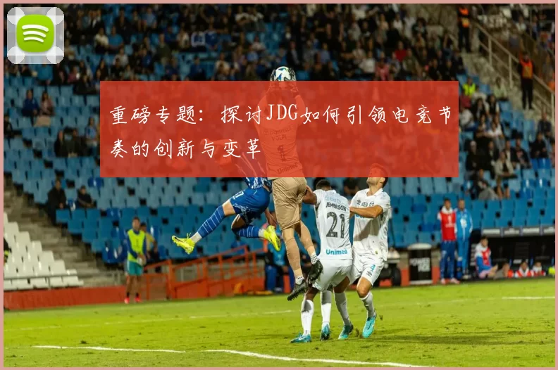 重磅专题：探讨JDG如何引领电竞节奏的创新与变革