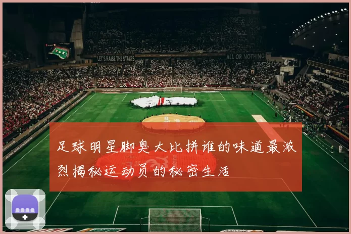 足球明星脚臭大比拼谁的味道最浓烈揭秘运动员的秘密生活