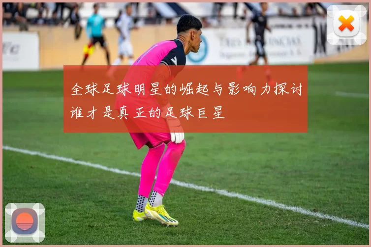 全球足球明星的崛起与影响力探讨谁才是真正的足球巨星