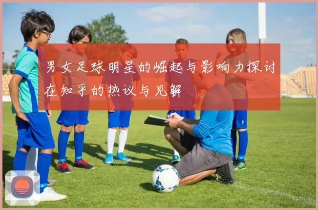 男女足球明星的崛起与影响力探讨在知乎的热议与见解