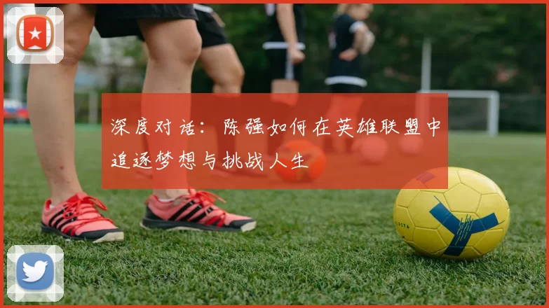 深度对话：陈强如何在英雄联盟中追逐梦想与挑战人生
