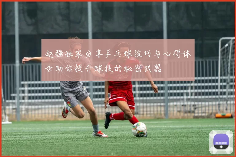 赵强独家分享乒乓球技巧与心得体会助你提升球技的秘密武器