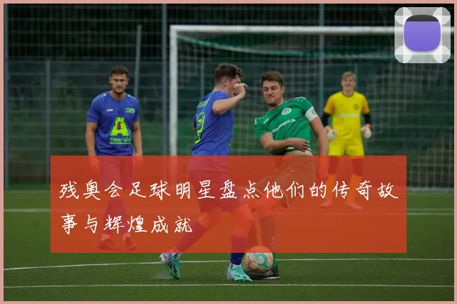 残奥会足球明星盘点他们的传奇故事与辉煌成就