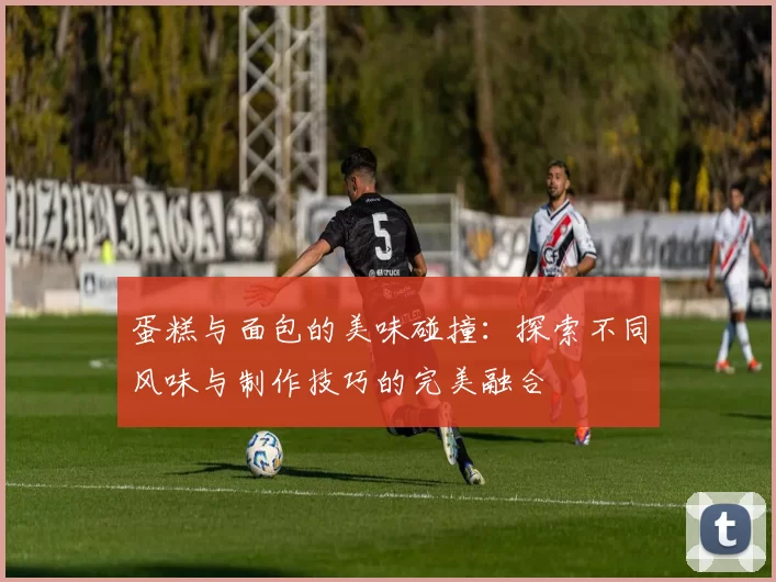 蛋糕与面包的美味碰撞：探索不同风味与制作技巧的完美融合