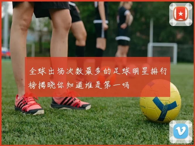 全球出场次数最多的足球明星排行榜揭晓你知道谁是第一吗