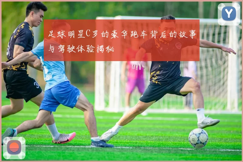 足球明星C罗的豪华跑车背后的故事与驾驶体验揭秘