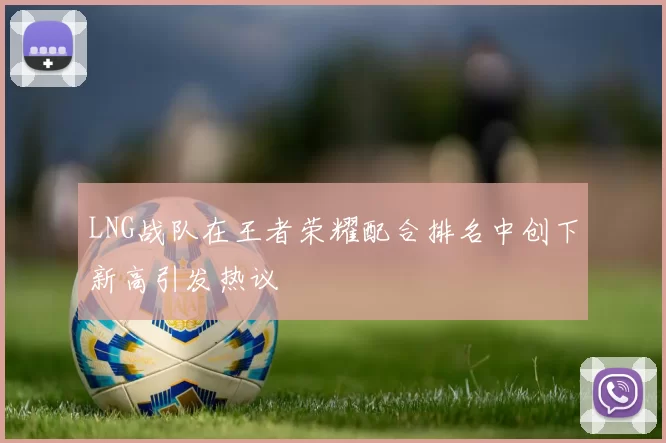 LNG战队在王者荣耀配合排名中创下新高引发热议