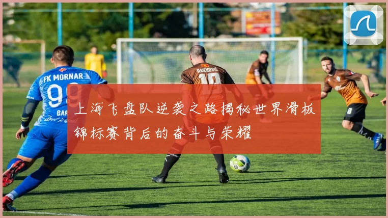 上海飞盘队逆袭之路揭秘世界滑板锦标赛背后的奋斗与荣耀