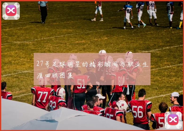 27号足球明星的精彩瞬间与职业生涯回顾图集