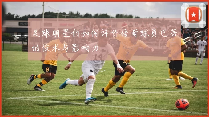 足球明星们如何评价传奇球员巴蒂的技术与影响力