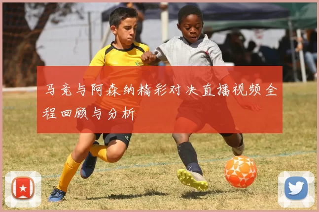 马竞与阿森纳精彩对决直播视频全程回顾与分析
