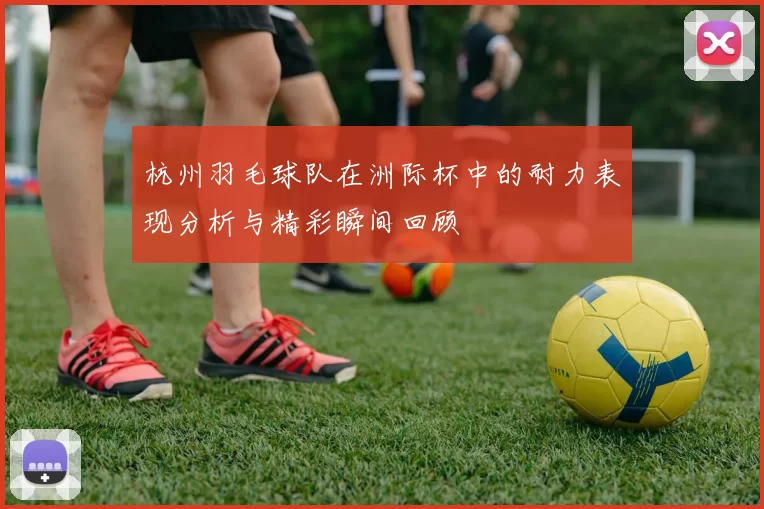杭州羽毛球队在洲际杯中的耐力表现分析与精彩瞬间回顾