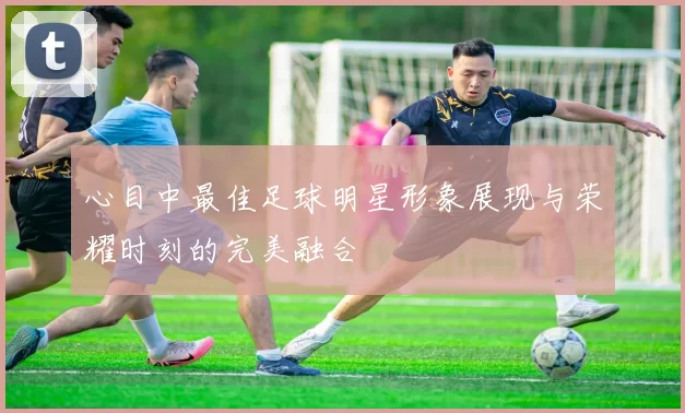 心目中最佳足球明星形象展现与荣耀时刻的完美融合