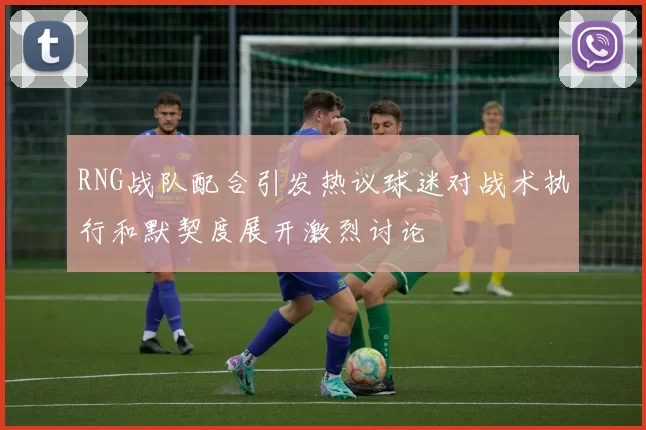 RNG战队配合引发热议球迷对战术执行和默契度展开激烈讨论