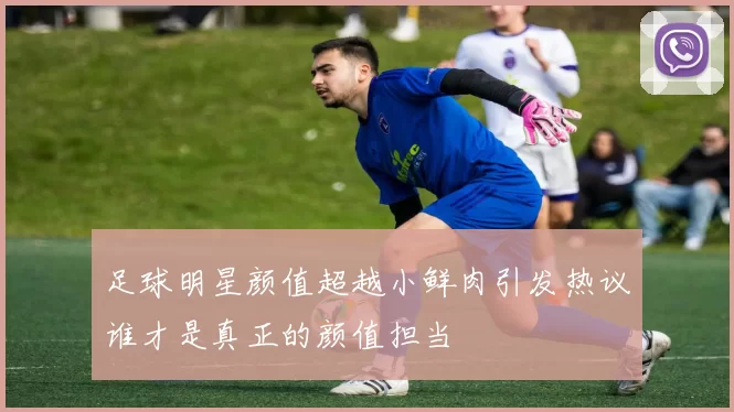 足球明星颜值超越小鲜肉引发热议谁才是真正的颜值担当