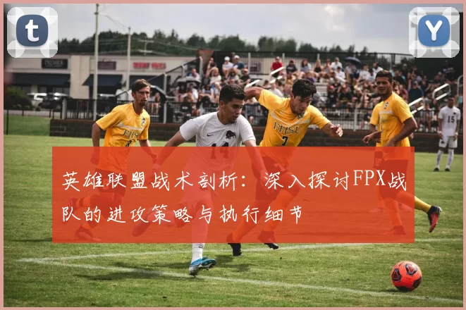英雄联盟战术剖析：深入探讨FPX战队的进攻策略与执行细节