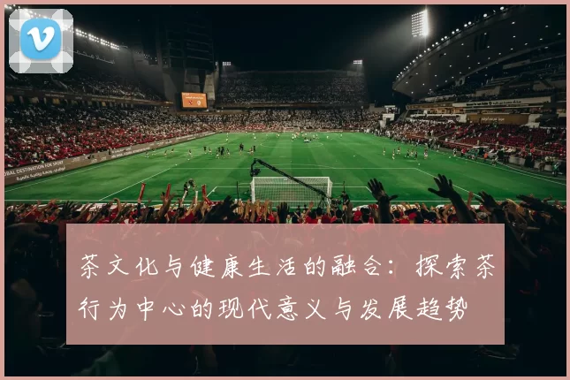 茶文化与健康生活的融合：探索茶行为中心的现代意义与发展趋势