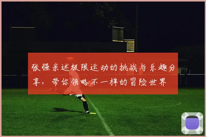 张强亲述极限运动的挑战与乐趣分享，带你领略不一样的冒险世界