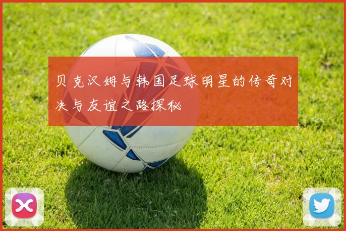 贝克汉姆与韩国足球明星的传奇对决与友谊之路探秘