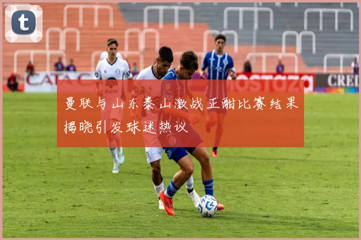 曼联与山东泰山激战正酣比赛结果揭晓引发球迷热议