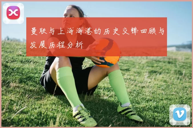 曼联与上海海港的历史交锋回顾与发展历程分析