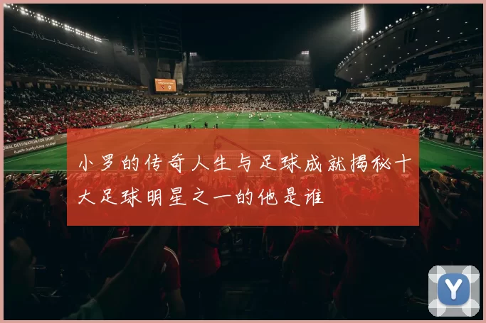 小罗的传奇人生与足球成就揭秘十大足球明星之一的他是谁