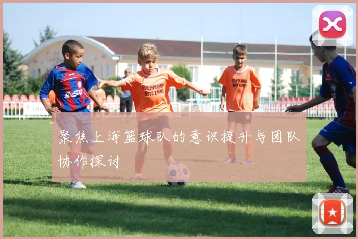 聚焦上海篮球队的意识提升与团队协作探讨