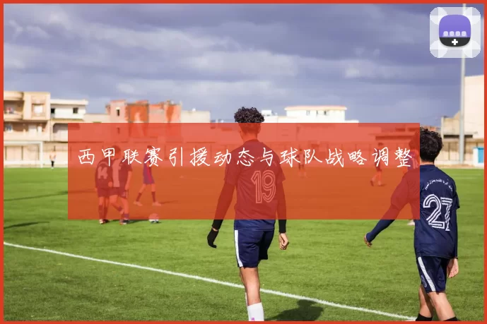 西甲联赛引援动态与球队战略调整