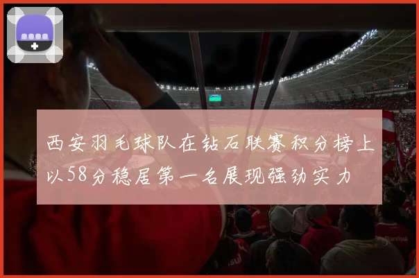 西安羽毛球队在钻石联赛积分榜上以58分稳居第一名展现强劲实力