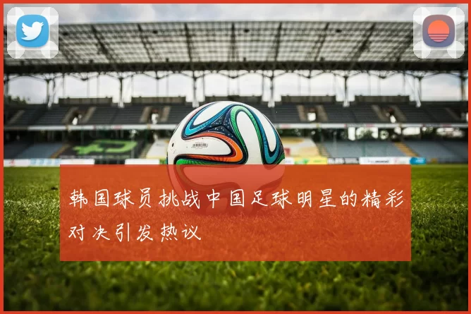 韩国球员挑战中国足球明星的精彩对决引发热议
