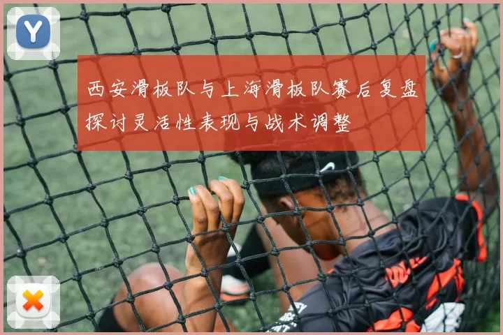 西安滑板队与上海滑板队赛后复盘探讨灵活性表现与战术调整