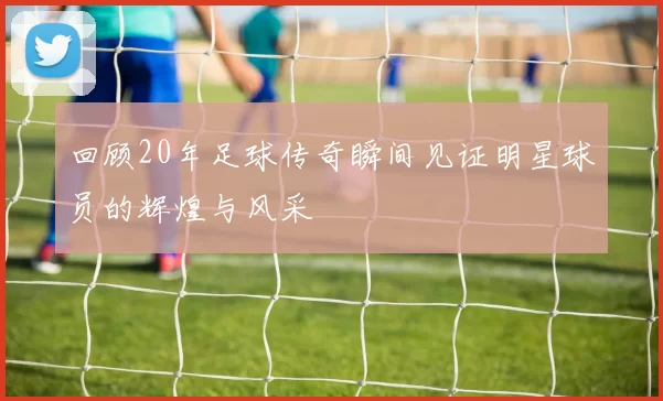 回顾20年足球传奇瞬间见证明星球员的辉煌与风采