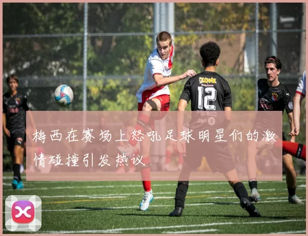 梅西在赛场上怒吼足球明星们的激情碰撞引发热议
