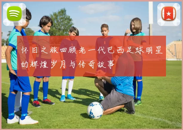 怀旧之旅回顾老一代巴西足球明星的辉煌岁月与传奇故事