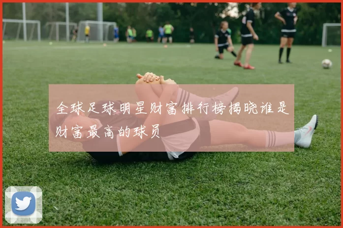 全球足球明星财富排行榜揭晓谁是财富最高的球员