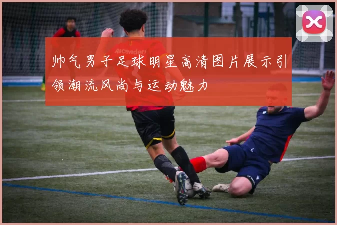 帅气男子足球明星高清图片展示引领潮流风尚与运动魅力